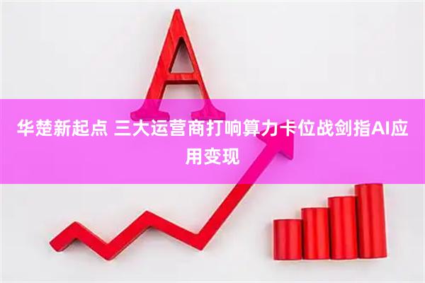 华楚新起点 三大运营商打响算力卡位战剑指AI应用变现