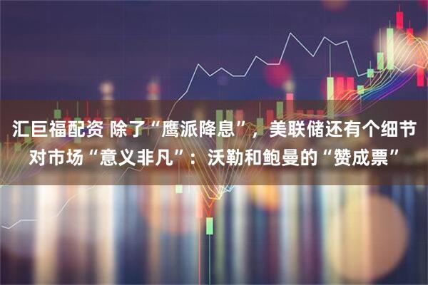 汇巨福配资 除了“鹰派降息”，美联储还有个细节对市场“意义非凡”：沃勒和鲍曼的“赞成票”