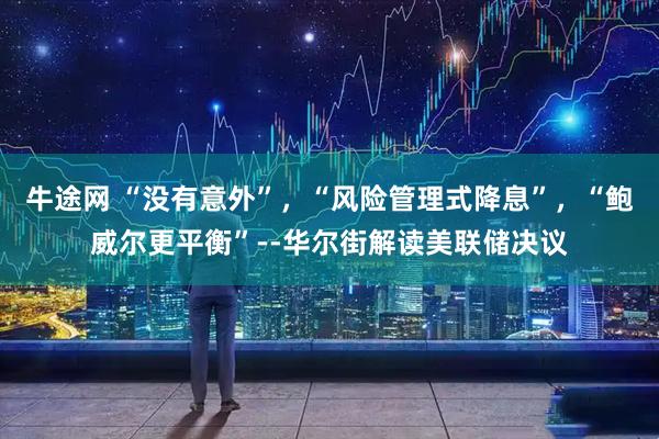 牛途网 “没有意外”，“风险管理式降息”，“鲍威尔更平衡”--华尔街解读美联储决议