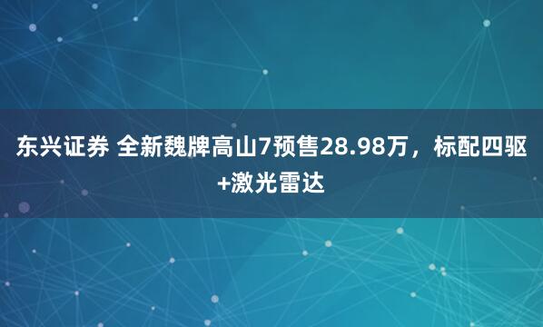 东兴证券 全新魏牌高山7预售28.98万，标配四驱+激光雷达