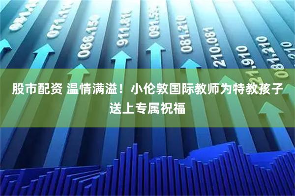 股市配资 温情满溢！小伦敦国际教师为特教孩子送上专属祝福