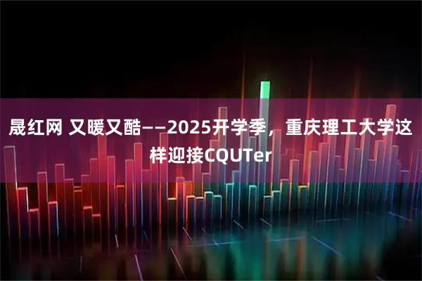 晟红网 又暖又酷——2025开学季，重庆理工大学这样迎接CQUTer