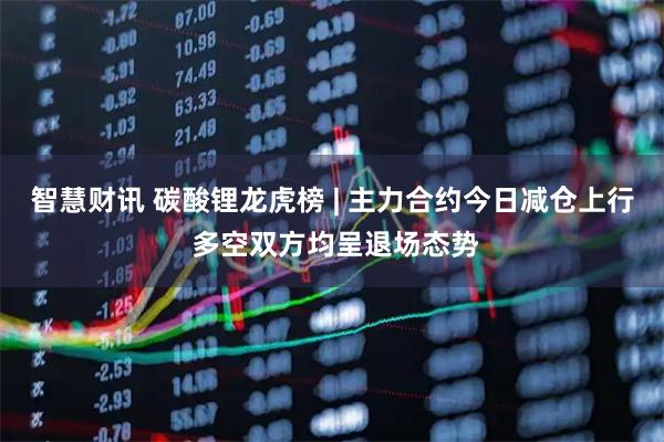 智慧财讯 碳酸锂龙虎榜 | 主力合约今日减仓上行 多空双方均呈退场态势