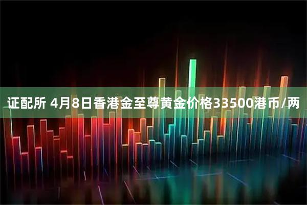 证配所 4月8日香港金至尊黄金价格33500港币/两
