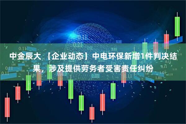 中金辰大 【企业动态】中电环保新增1件判决结果，涉及提供劳务者受害责任纠纷