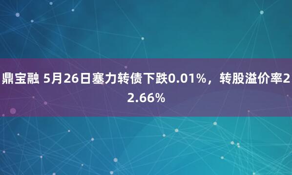 鼎宝融 5月26日塞力转债下跌0.01%，转股溢价率22.66%