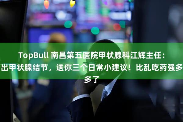 TopBull 南昌第五医院甲状腺科江辉主任：查出甲状腺结节，送你三个日常小建议！比乱吃药强多了