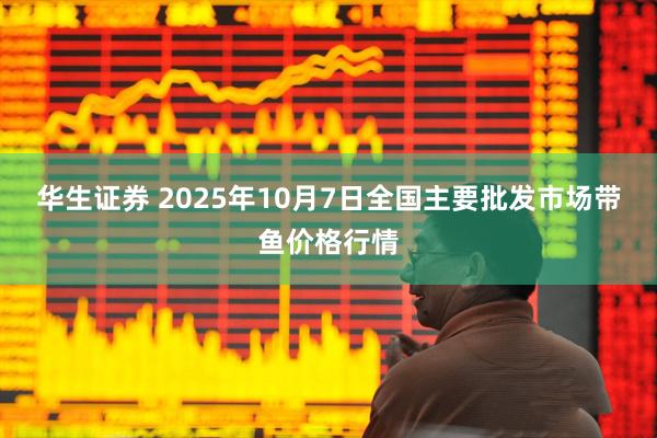 华生证券 2025年10月7日全国主要批发市场带鱼价格行情