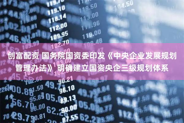 创富配资 国务院国资委印发《中央企业发展规划管理办法》 明确建立国资央企三级规划体系