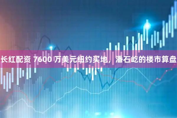 长红配资 7600 万美元纽约买地，潘石屹的楼市算盘