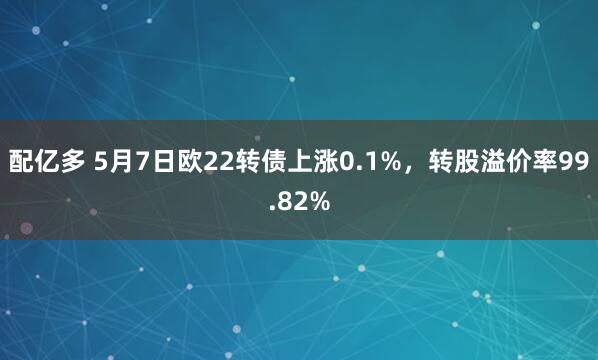配亿多 5月7日欧22转债上涨0.1%，转股溢价率99.82%