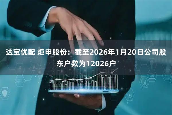 达宝优配 炬申股份：截至2026年1月20日公司股东户数为12026户