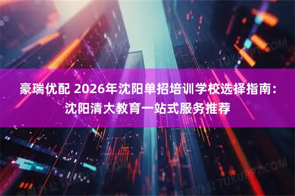 豪瑞优配 2026年沈阳单招培训学校选择指南：沈阳清大教育一站式服务推荐