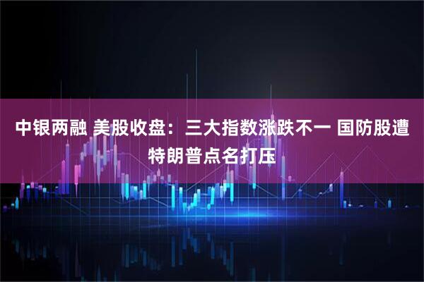 中银两融 美股收盘：三大指数涨跌不一 国防股遭特朗普点名打压