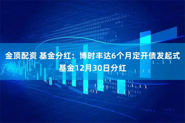 金顶配资 基金分红：博时丰达6个月定开债发起式基金12月30日分红