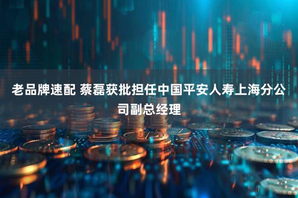 老品牌速配 蔡磊获批担任中国平安人寿上海分公司副总经理