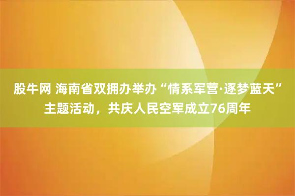 股牛网 海南省双拥办举办“情系军营·逐梦蓝天”主题活动，共庆人民空军成立76周年