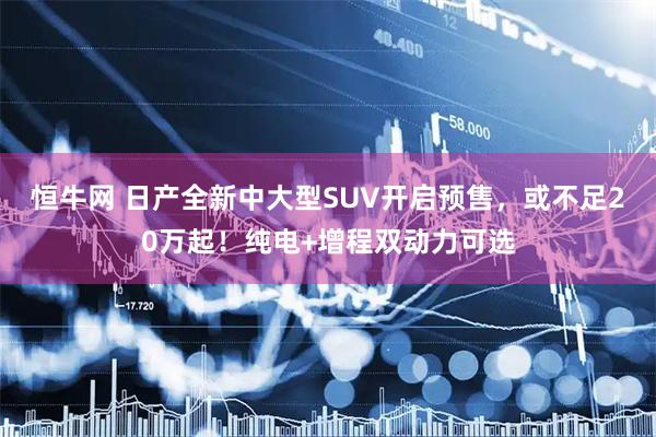 恒牛网 日产全新中大型SUV开启预售，或不足20万起！纯电+增程双动力可选