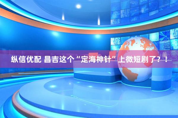 纵信优配 昌吉这个“定海神针”上微短剧了？！